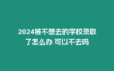 2024被不想去的學校錄取了怎么辦 可以不去嗎