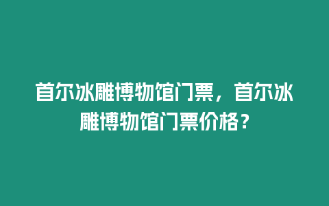 首爾冰雕博物館門票，首爾冰雕博物館門票價格？
