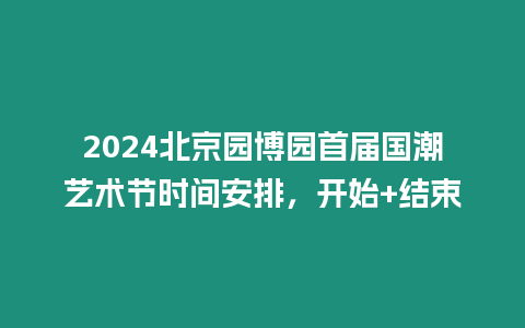 2024北京園博園首屆國潮藝術節時間安排，開始+結束