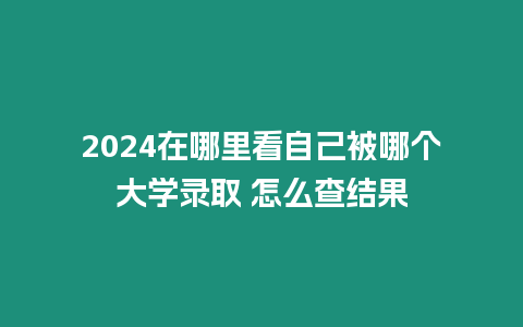 2024在哪里看自己被哪個大學錄取 怎么查結果