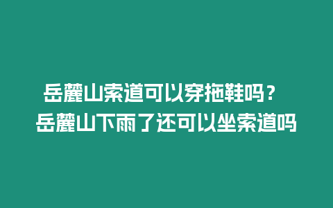 岳麓山索道可以穿拖鞋嗎？ 岳麓山下雨了還可以坐索道嗎