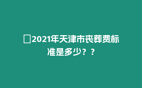 ?2021年天津市喪葬費標準是多少？？