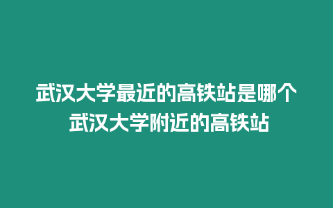 武漢大學(xué)最近的高鐵站是哪個(gè) 武漢大學(xué)附近的高鐵站