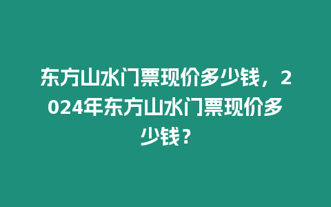 東方山水門票現(xiàn)價(jià)多少錢，2024年?yáng)|方山水門票現(xiàn)價(jià)多少錢？