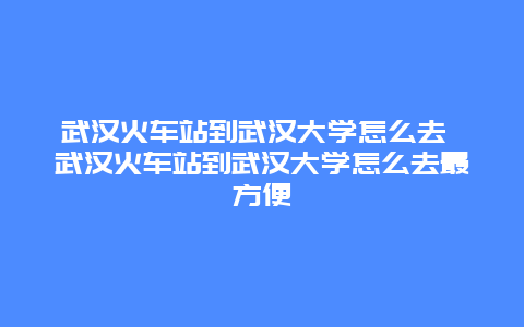 武漢火車站到武漢大學(xué)怎么去 武漢火車站到武漢大學(xué)怎么去最方便