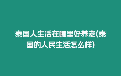 泰國人生活在哪里好養老(泰國的人民生活怎么樣)