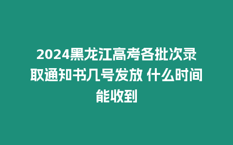 2024黑龍江高考各批次錄取通知書幾號(hào)發(fā)放 什么時(shí)間能收到