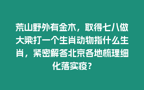 荒山野外有金木，取得七八做大梁打一個(gè)生肖動(dòng)物指什么生肖，緊密解答北京各地梳理細(xì)化落實(shí)疫？