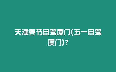 天津春節(jié)自駕廈門(mén)(五一自駕廈門(mén))？