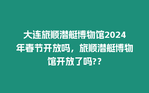 大連旅順潛艇博物館2024年春節開放嗎，旅順潛艇博物館開放了嗎?？