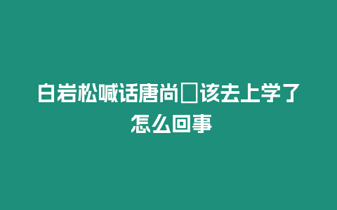 白巖松喊話唐尚珺該去上學了 怎么回事
