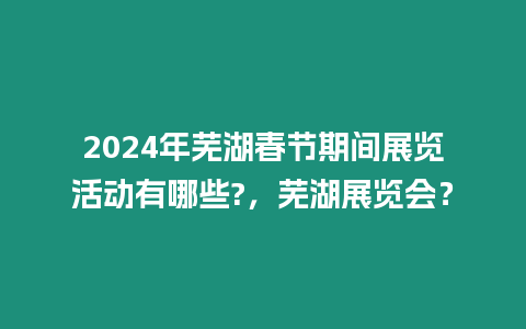 2024年蕪湖春節期間展覽活動有哪些?，蕪湖展覽會？