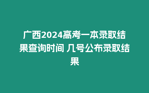 廣西2024高考一本錄取結果查詢時間 幾號公布錄取結果