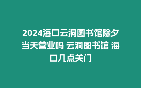 2024海口云洞圖書館除夕當天營業嗎 云洞圖書館 海口幾點關門