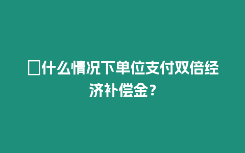 ?什么情況下單位支付雙倍經濟補償金？