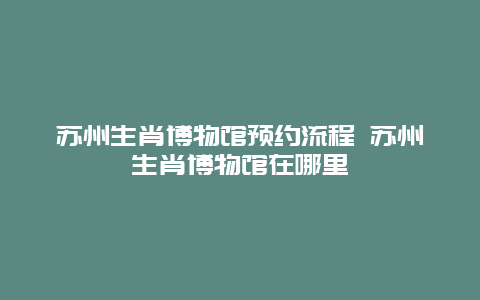 蘇州生肖博物館預(yù)約流程 蘇州生肖博物館在哪里