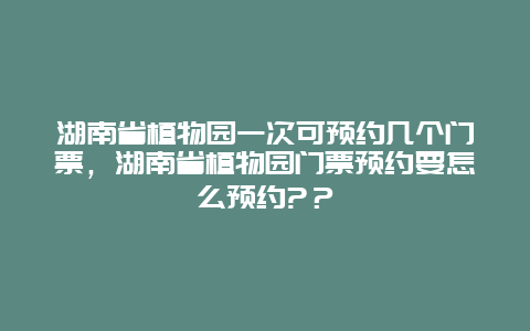 湖南省植物園一次可預(yù)約幾個門票，湖南省植物園門票預(yù)約要怎么預(yù)約?？