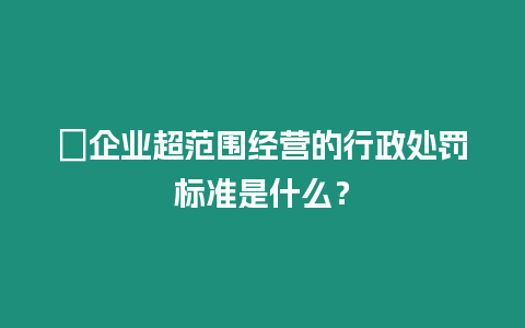 ?企業超范圍經營的行政處罰標準是什么？