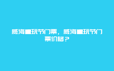 威海童玩節(jié)門票，威海童玩節(jié)門票價格？