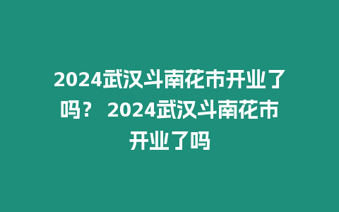 2024武漢斗南花市開業了嗎？ 2024武漢斗南花市開業了嗎