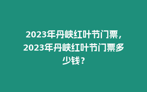 2023年丹峽紅葉節門票，2023年丹峽紅葉節門票多少錢？