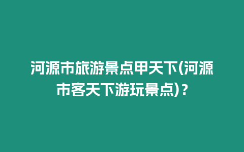 河源市旅游景點甲天下(河源市客天下游玩景點)？