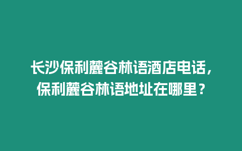 長沙保利麓谷林語酒店電話，保利麓谷林語地址在哪里？