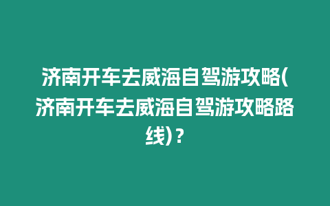 濟南開車去威海自駕游攻略(濟南開車去威海自駕游攻略路線)？