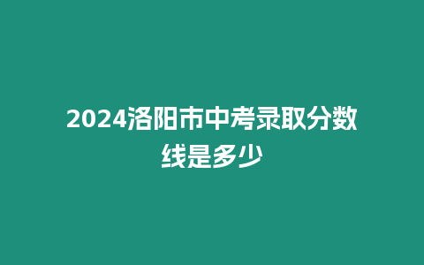 2024洛陽市中考錄取分數線是多少