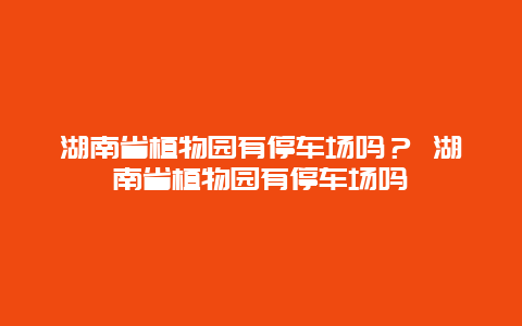 湖南省植物園有停車(chē)場(chǎng)嗎？ 湖南省植物園有停車(chē)場(chǎng)嗎