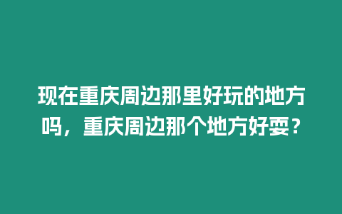 現(xiàn)在重慶周邊那里好玩的地方嗎，重慶周邊那個(gè)地方好耍？