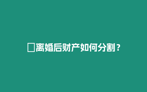 ?離婚后財產如何分割？