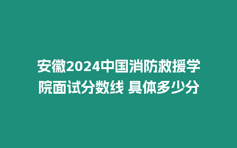 安徽2024中國消防救援學院面試分數線 具體多少分