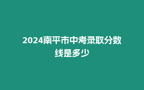 2024南平市中考錄取分?jǐn)?shù)線是多少