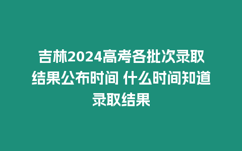 吉林2024高考各批次錄取結(jié)果公布時間 什么時間知道錄取結(jié)果