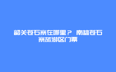 韶關(guān)蒼石寨在哪里？ 南雄蒼石寨旅游區(qū)門(mén)票