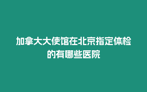 加拿大大使館在北京指定體檢的有哪些醫(yī)院