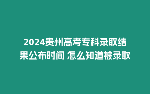 2024貴州高考專科錄取結果公布時間 怎么知道被錄取