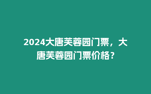 2024大唐芙蓉園門票，大唐芙蓉園門票價格？