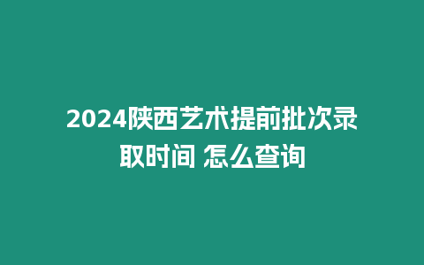 2024陜西藝術(shù)提前批次錄取時間 怎么查詢