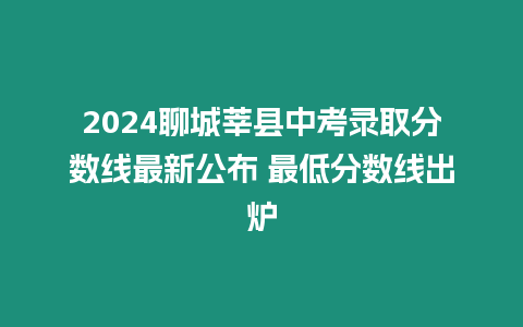 2024聊城莘縣中考錄取分?jǐn)?shù)線最新公布 最低分?jǐn)?shù)線出爐