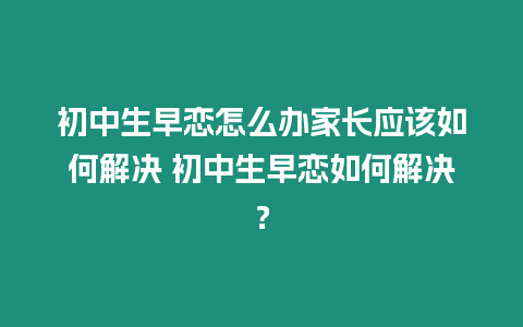 初中生早戀怎么辦家長應該如何解決 初中生早戀如何解決？