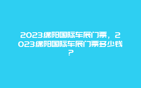 2024綿陽國際車展門票，2024綿陽國際車展門票多少錢？