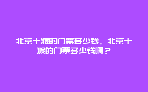 北京十渡的門票多少錢，北京十渡的門票多少錢啊？
