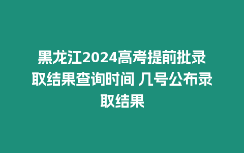 黑龍江2024高考提前批錄取結(jié)果查詢時間 幾號公布錄取結(jié)果