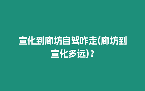 宣化到廊坊自駕咋走(廊坊到宣化多遠)？