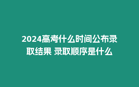 2024高考什么時間公布錄取結果 錄取順序是什么
