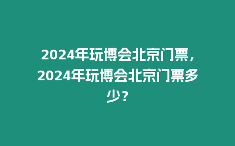 2024年玩博會(huì)北京門票，2024年玩博會(huì)北京門票多少？
