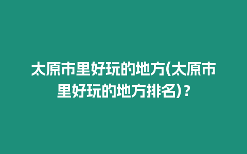 太原市里好玩的地方(太原市里好玩的地方排名)？