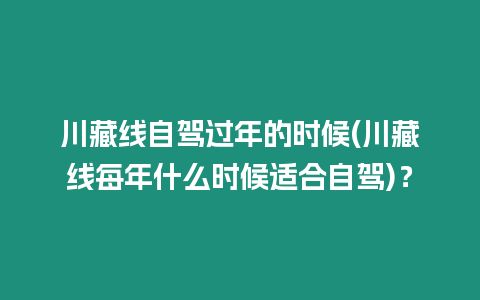 川藏線自駕過(guò)年的時(shí)候(川藏線每年什么時(shí)候適合自駕)？